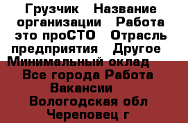 Грузчик › Название организации ­ Работа-это проСТО › Отрасль предприятия ­ Другое › Минимальный оклад ­ 1 - Все города Работа » Вакансии   . Вологодская обл.,Череповец г.